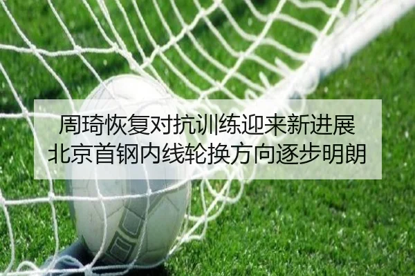 周琦恢复对抗训练迎来新进展 北京首钢内线轮换方向逐步明朗